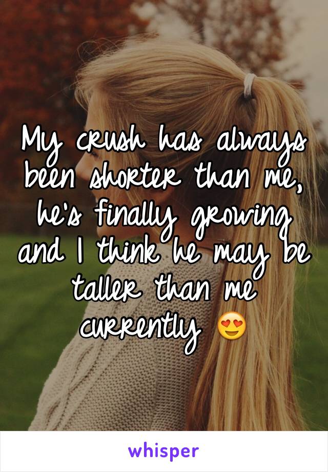 My crush has always been shorter than me, he's finally growing and I think he may be taller than me currently 😍