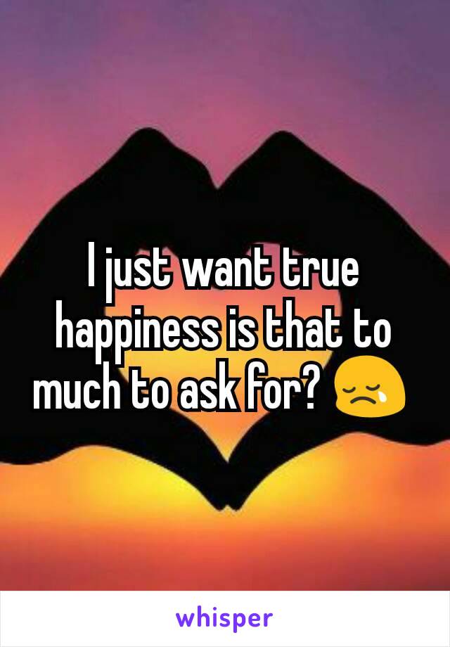 I just want true happiness is that to much to ask for? 😢 