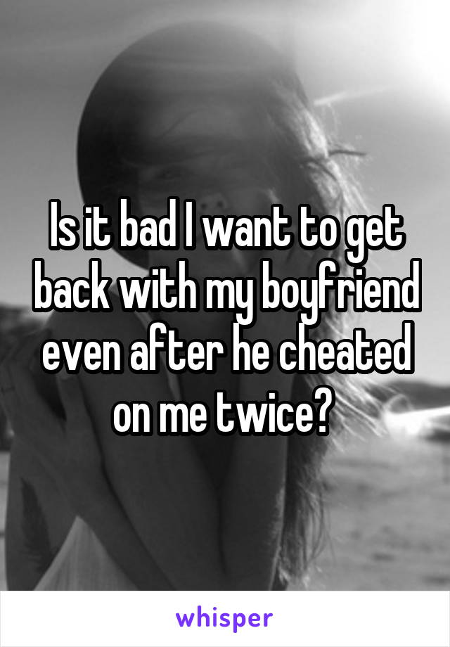 Is it bad I want to get back with my boyfriend even after he cheated on me twice? 