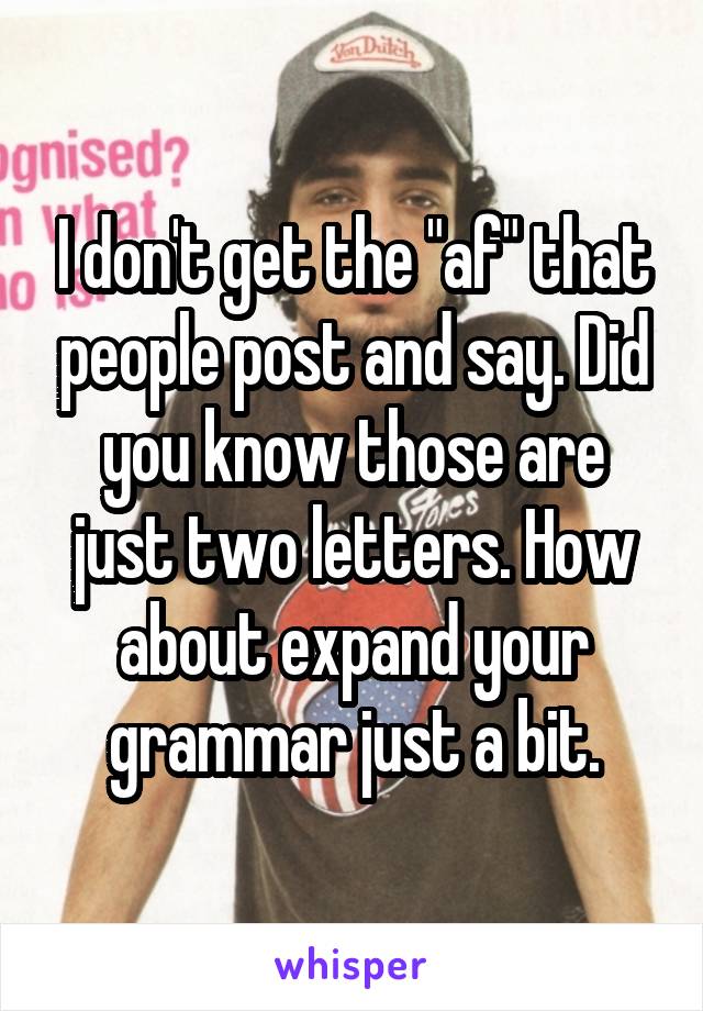 I don't get the "af" that people post and say. Did you know those are just two letters. How about expand your grammar just a bit.