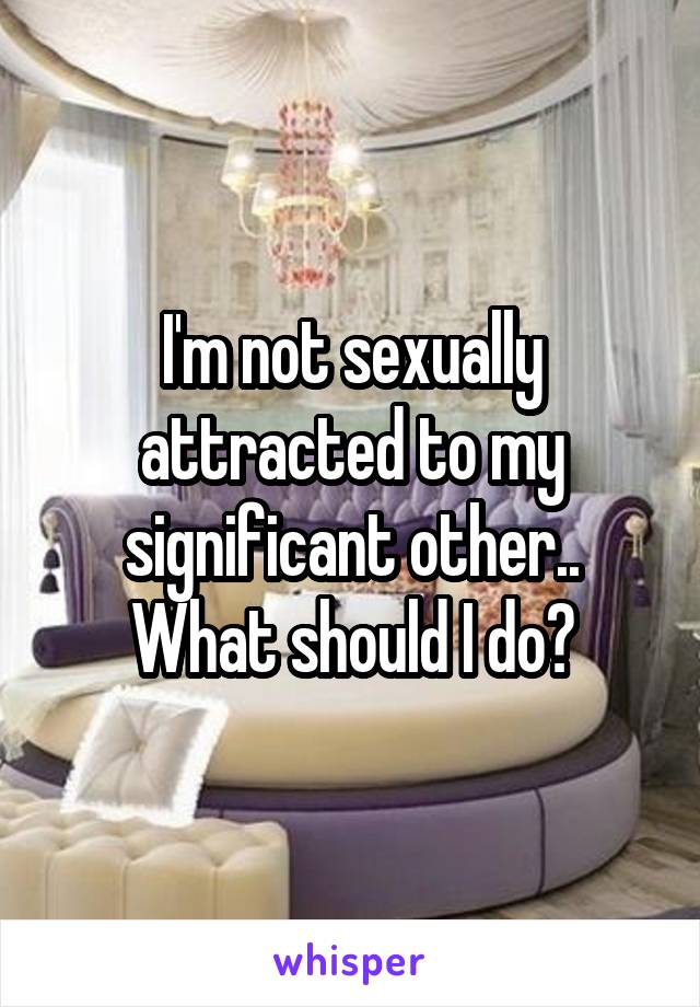 I'm not sexually attracted to my significant other.. What should I do?