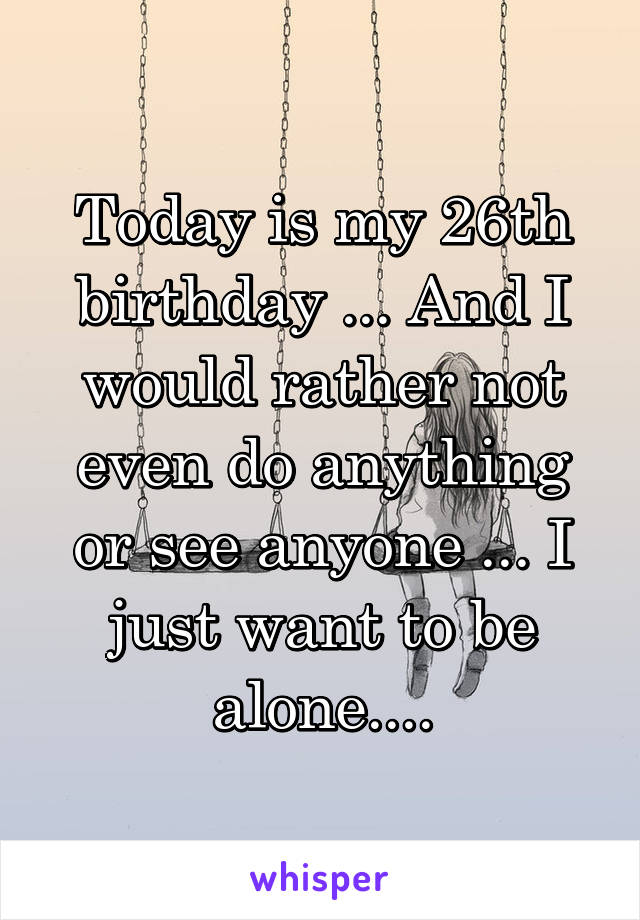 Today is my 26th birthday ... And I would rather not even do anything or see anyone ... I just want to be alone....