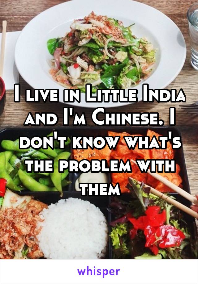 I live in Little India and I'm Chinese. I don't know what's the problem with them