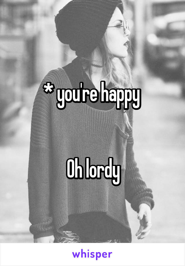 * you're happy 


Oh lordy