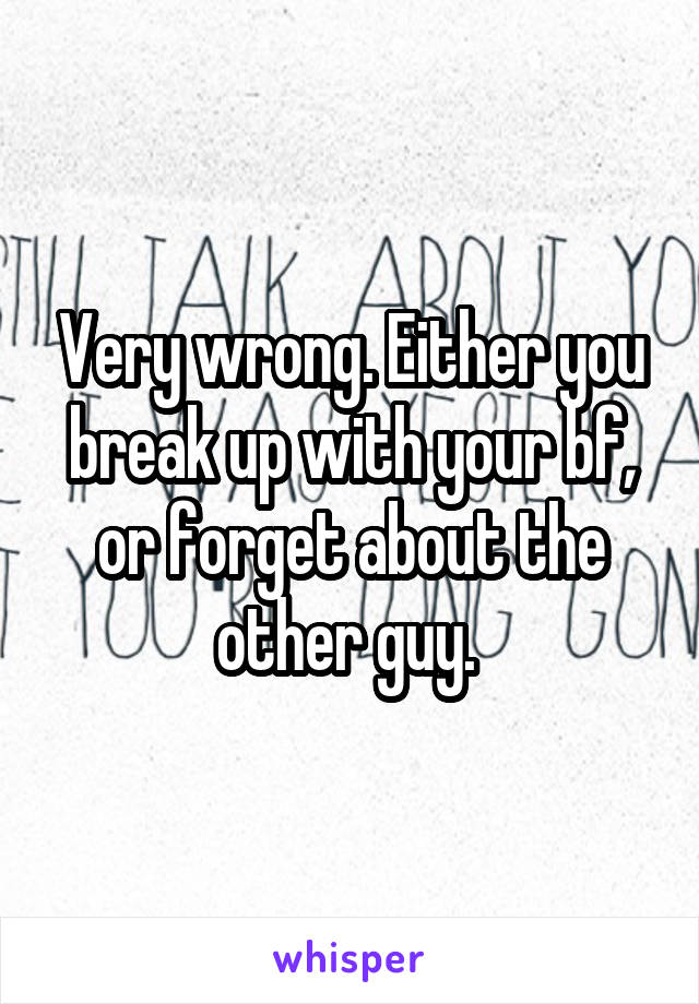 Very wrong. Either you break up with your bf, or forget about the other guy. 
