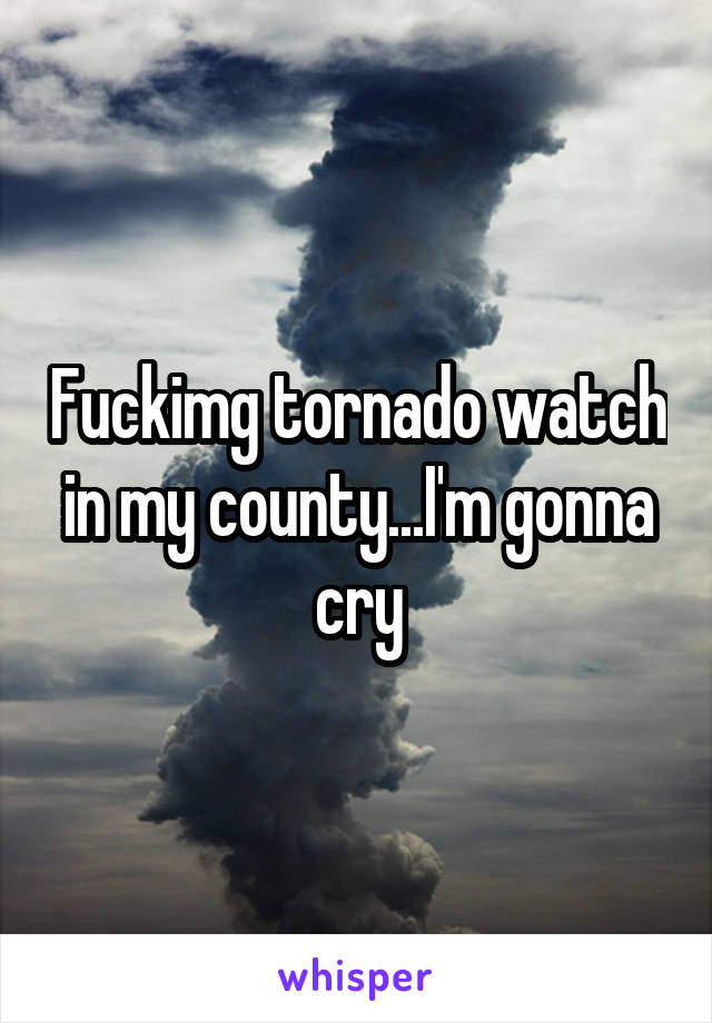 Fuckimg tornado watch in my county...I'm gonna cry