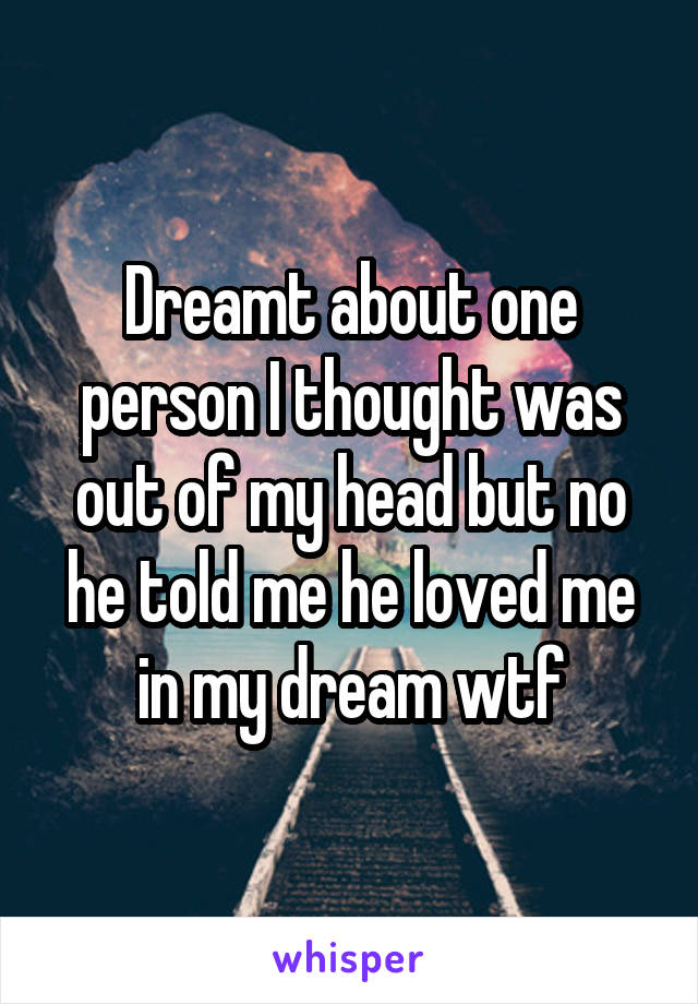 Dreamt about one person I thought was out of my head but no he told me he loved me in my dream wtf