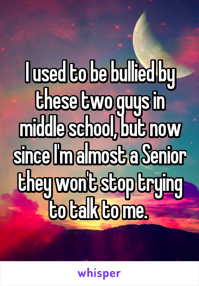 I used to be bullied by these two guys in middle school, but now since I'm almost a Senior they won't stop trying to talk to me. 