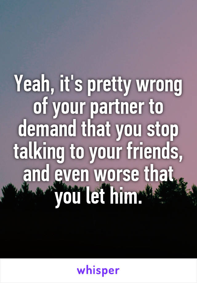 Yeah, it's pretty wrong of your partner to demand that you stop talking to your friends, and even worse that you let him.