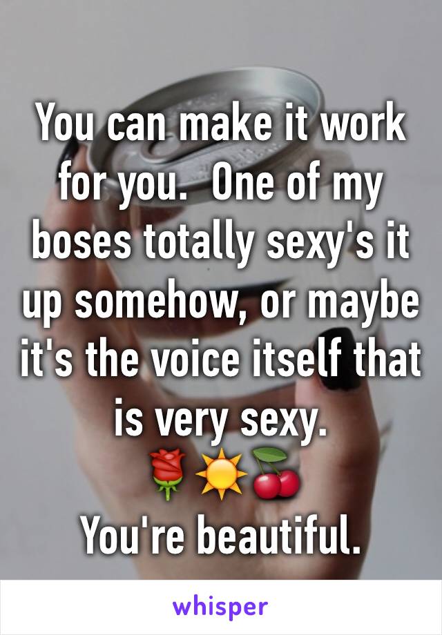 You can make it work for you.  One of my boses totally sexy's it up somehow, or maybe it's the voice itself that is very sexy. 
🌹☀️🍒
You're beautiful.