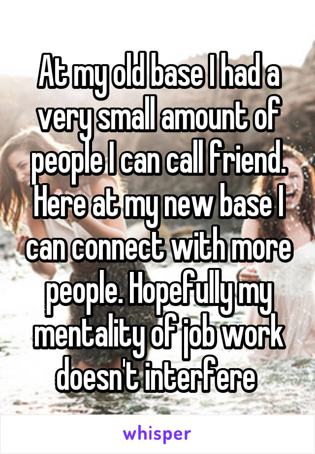 At my old base I had a very small amount of people I can call friend. Here at my new base I can connect with more people. Hopefully my mentality of job work doesn't interfere 