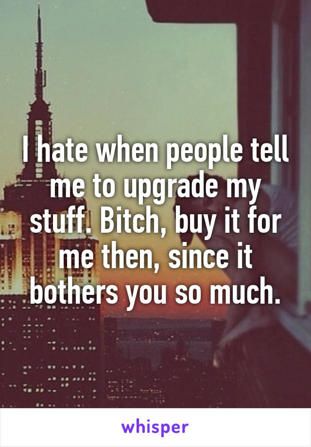 I hate when people tell me to upgrade my stuff. Bitch, buy it for me then, since it bothers you so much.