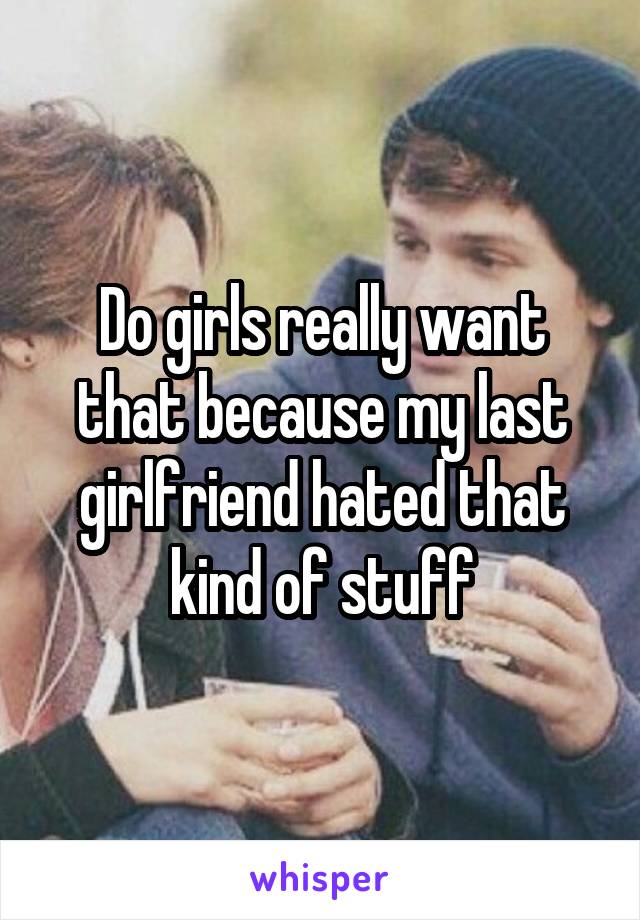 Do girls really want that because my last girlfriend hated that kind of stuff