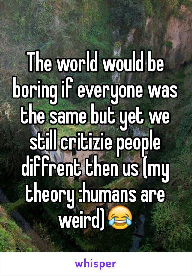 The world would be boring if everyone was the same but yet we still critizie people diffrent then us (my theory :humans are weird)😂