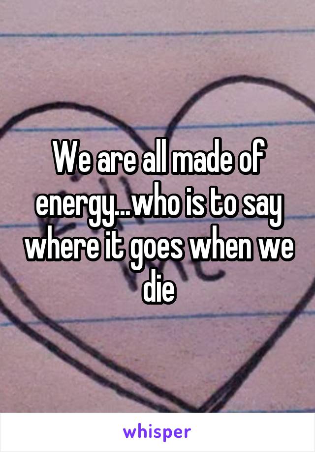 We are all made of energy...who is to say where it goes when we die