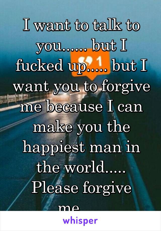I want to talk to you...... but I fucked up..... but I want you to forgive me because I can make you the happiest man in the world..... Please forgive me......