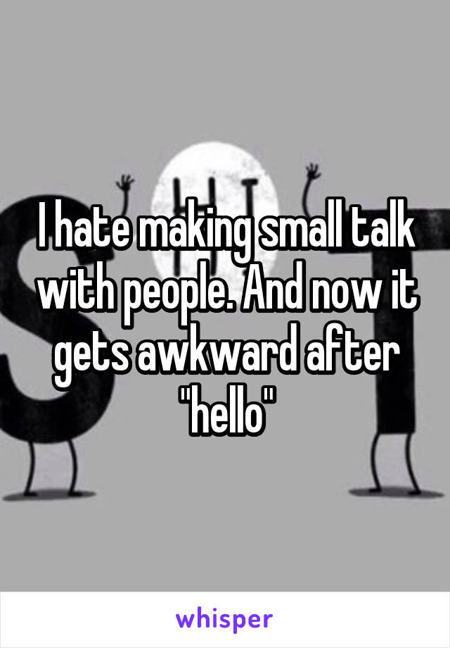 I hate making small talk with people. And now it gets awkward after "hello"
