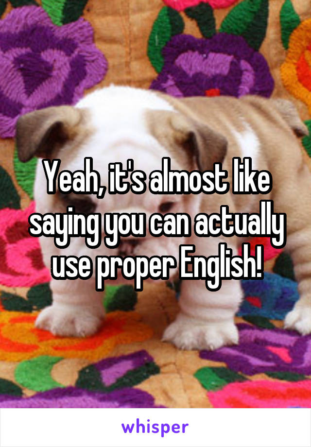 Yeah, it's almost like saying you can actually use proper English!