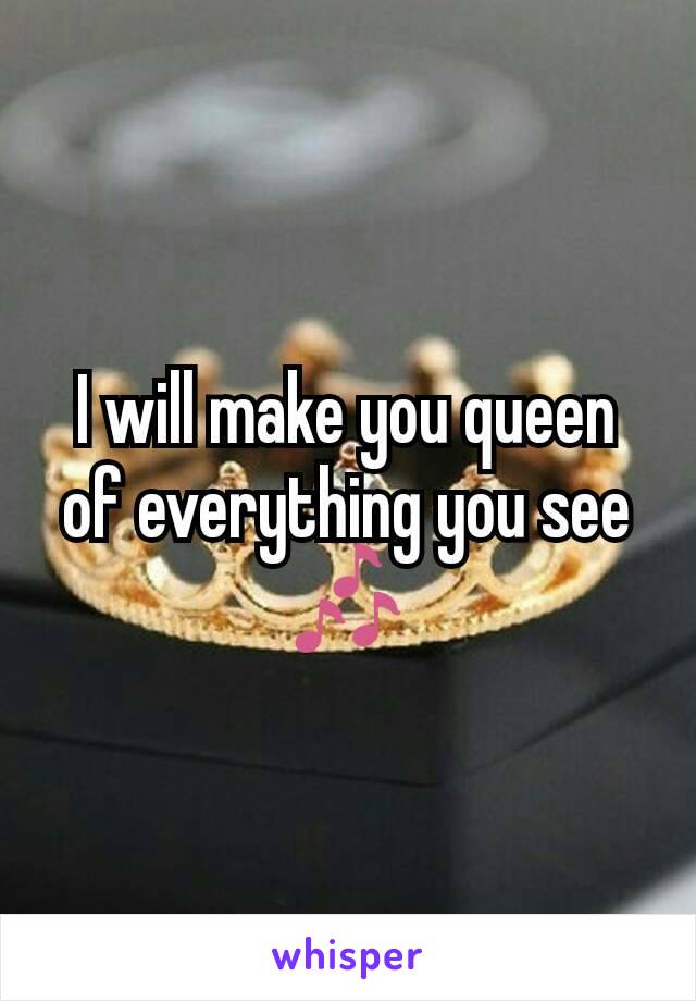 I will make you queen of everything you see 🎶