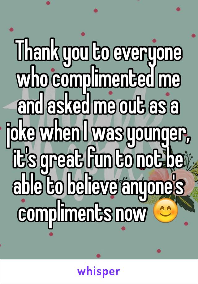 Thank you to everyone who complimented me and asked me out as a joke when I was younger, it's great fun to not be able to believe anyone's compliments now 😊