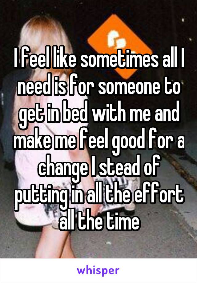 I feel like sometimes all I need is for someone to get in bed with me and make me feel good for a change I stead of putting in all the effort all the time