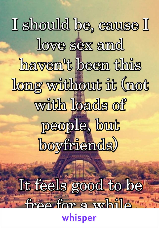 I should be, cause I love sex and haven't been this long without it (not with loads of people, but boyfriends) 

It feels good to be free for a while 