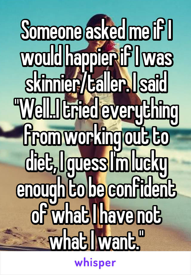 Someone asked me if I would happier if I was skinnier/taller. I said "Well..I tried everything from working out to diet, I guess I'm lucky enough to be confident of what I have not what I want."