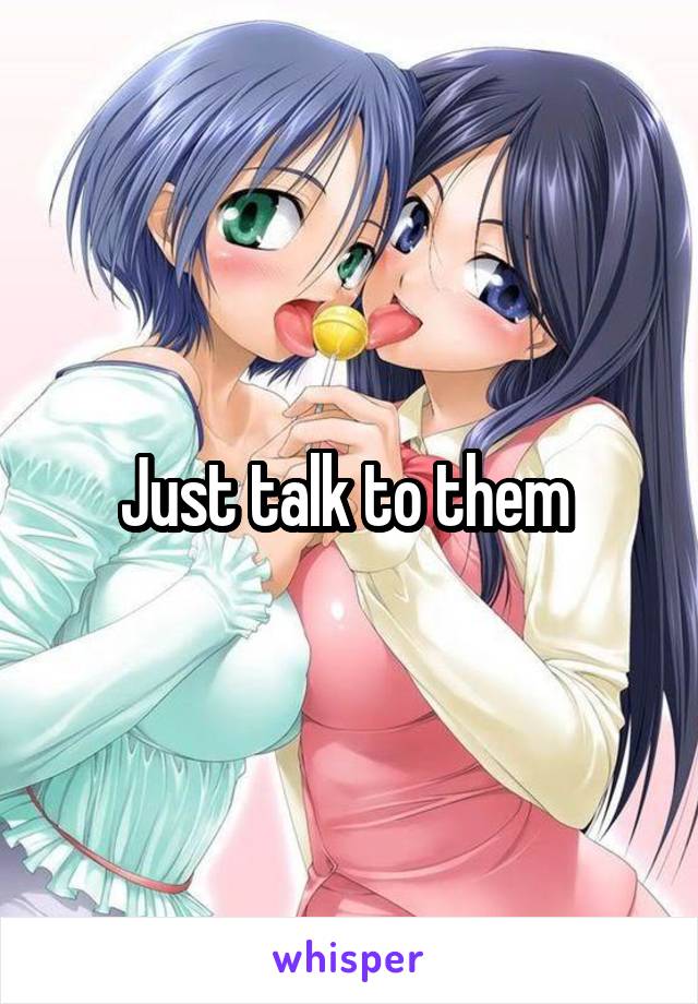 Just talk to them 