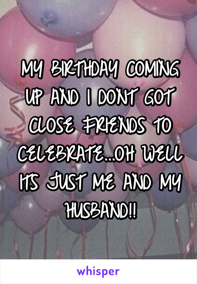 MY BIRTHDAY COMING UP AND I DONT GOT CLOSE FRIENDS TO CELEBRATE...OH WELL ITS JUST ME AND MY HUSBAND!!