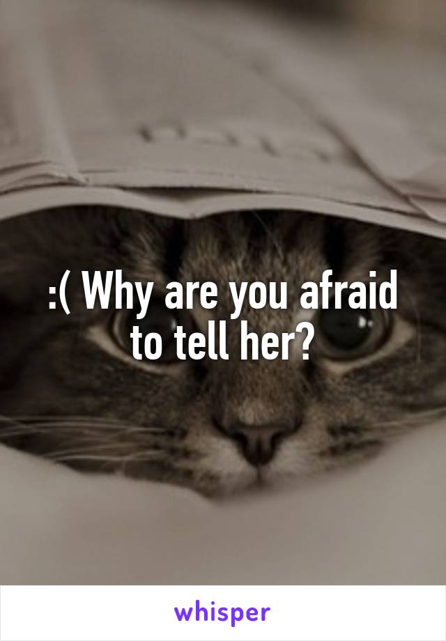 :( Why are you afraid to tell her?