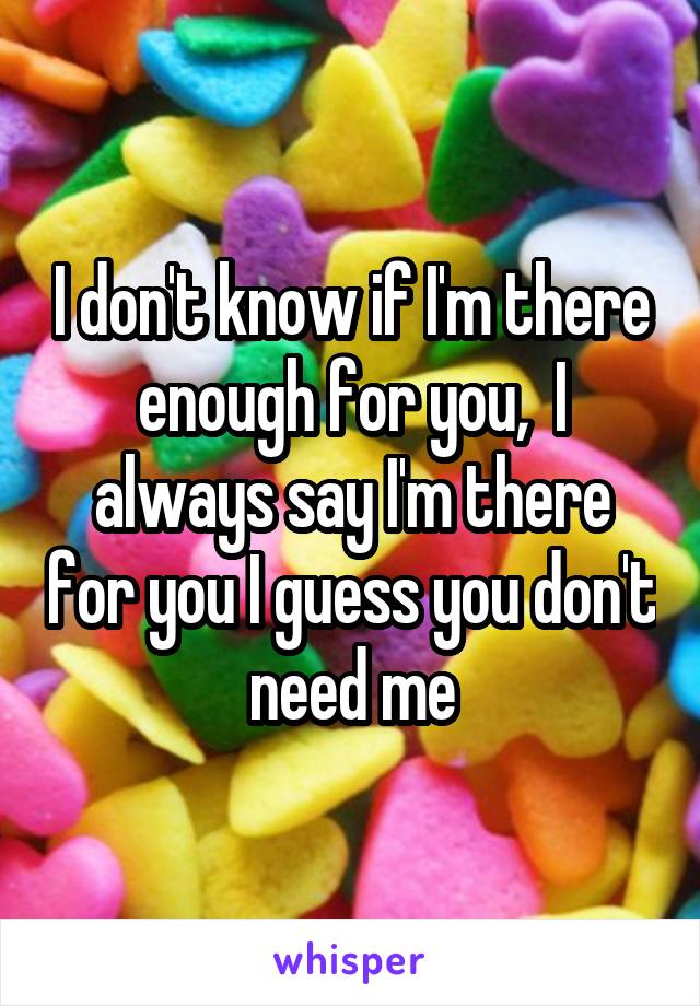 I don't know if I'm there enough for you,  I always say I'm there for you I guess you don't need me