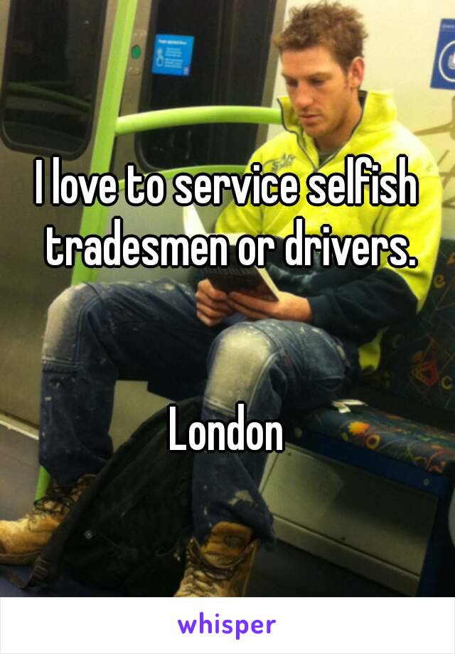 I love to service selfish tradesmen or drivers.


 London 
