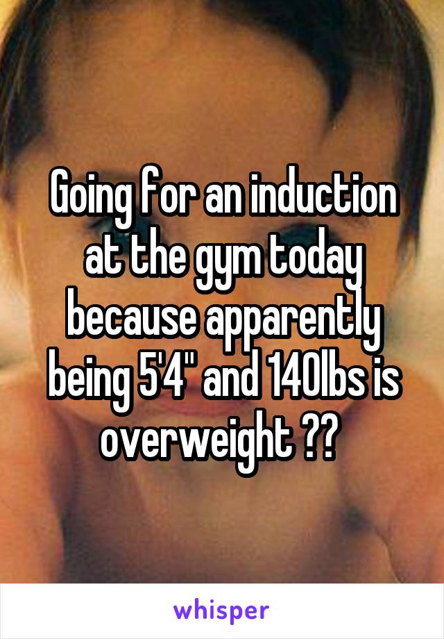 Going for an induction at the gym today because apparently being 5'4" and 140lbs is overweight ?? 