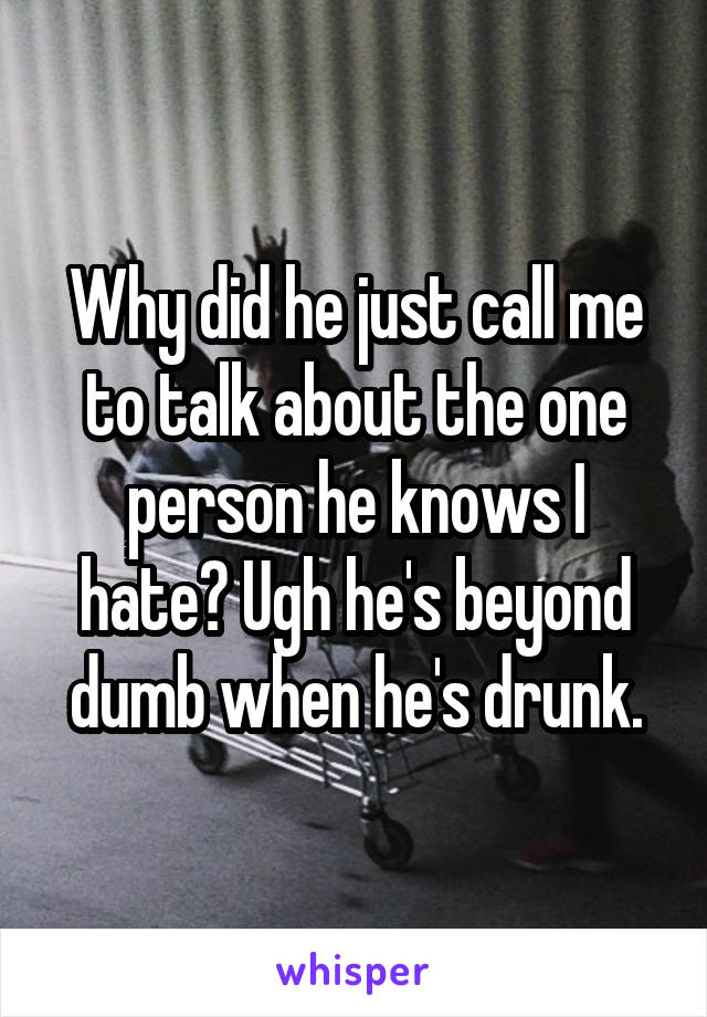 Why did he just call me to talk about the one person he knows I hate? Ugh he's beyond dumb when he's drunk.