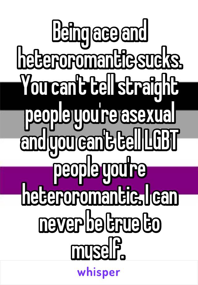 Being ace and heteroromantic sucks. You can't tell straight people you're asexual and you can't tell LGBT people you're heteroromantic. I can never be true to myself. 