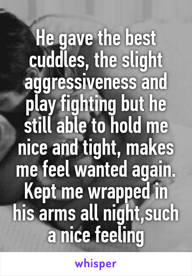 He gave the best cuddles, the slight aggressiveness and play fighting but he still able to hold me nice and tight, makes me feel wanted again. Kept me wrapped in his arms all night,such a nice feeling