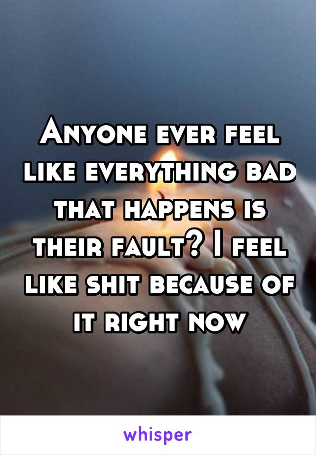 Anyone ever feel like everything bad that happens is their fault? I feel like shit because of it right now