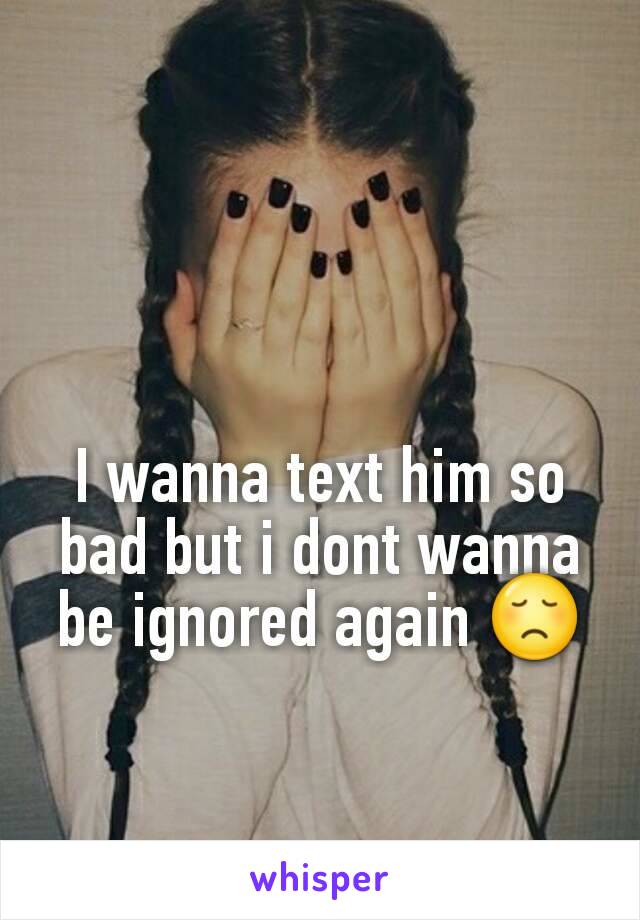 I wanna text him so bad but i dont wanna be ignored again 😞