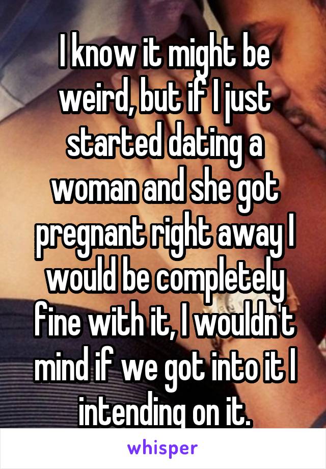 I know it might be weird, but if I just started dating a woman and she got pregnant right away I would be completely fine with it, I wouldn't mind if we got into it I intending on it.