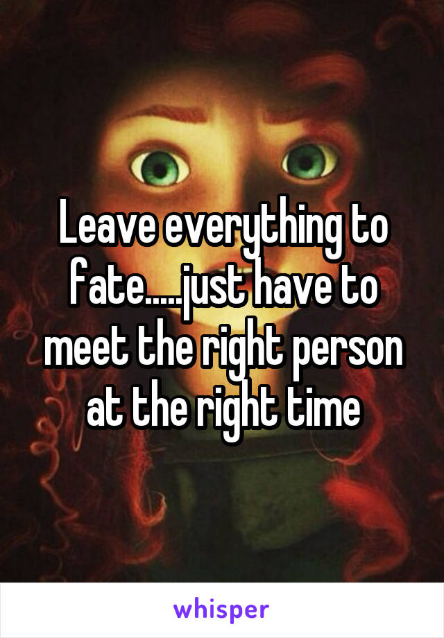 Leave everything to fate.....just have to meet the right person at the right time
