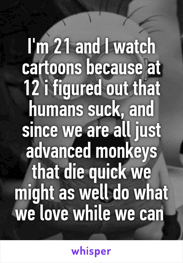 I'm 21 and I watch cartoons because at 12 i figured out that humans suck, and since we are all just advanced monkeys that die quick we might as well do what we love while we can 