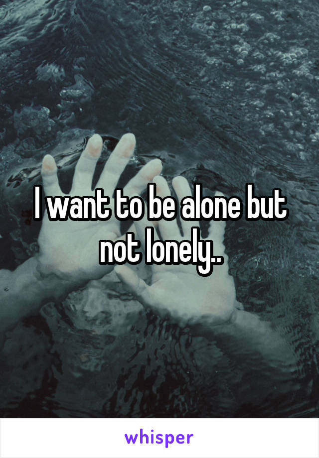 I want to be alone but not lonely..