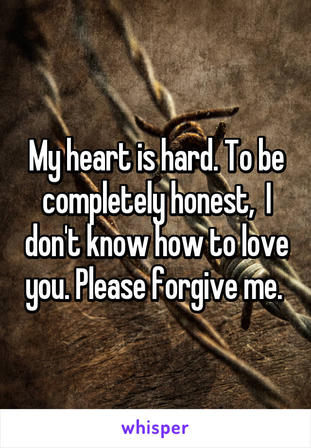 My heart is hard. To be completely honest,  I don't know how to love you. Please forgive me. 