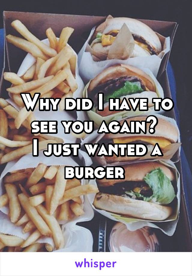 Why did I have to see you again? 
I just wanted a burger 