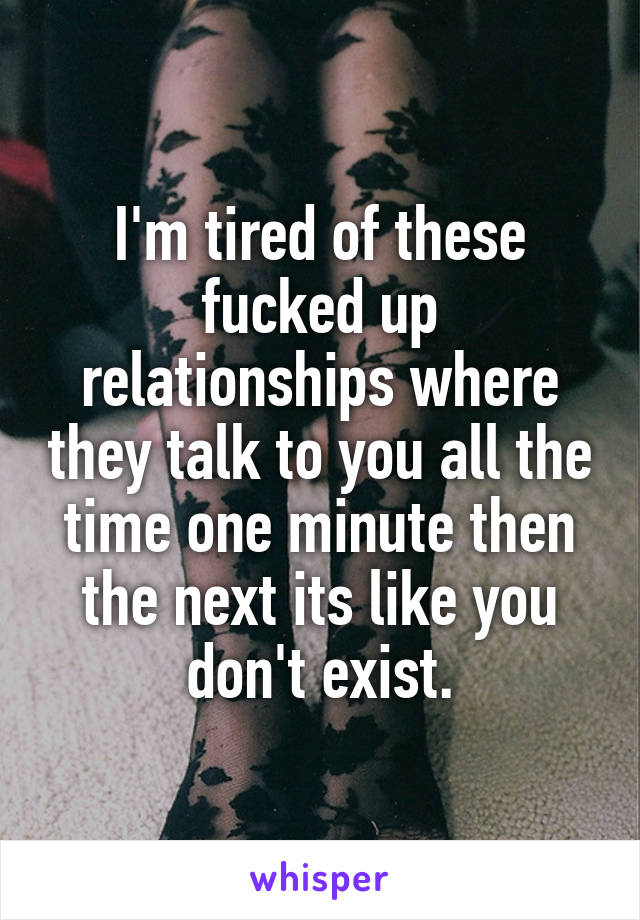 I'm tired of these fucked up relationships where they talk to you all the time one minute then the next its like you don't exist.