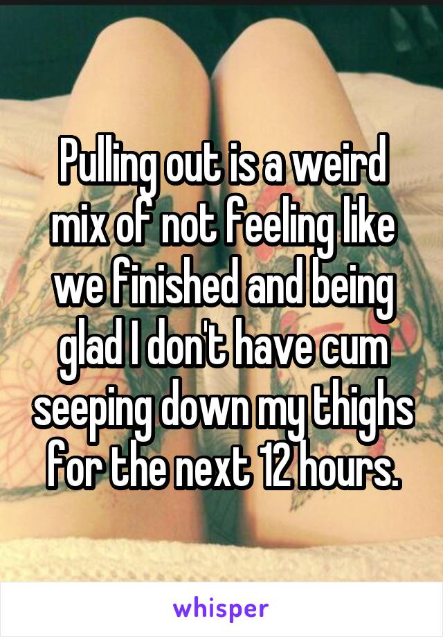 Pulling out is a weird mix of not feeling like we finished and being glad I don't have cum seeping down my thighs for the next 12 hours.