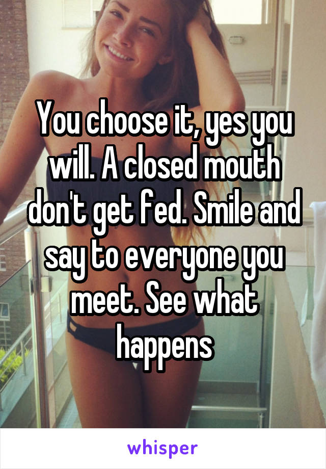 You choose it, yes you will. A closed mouth don't get fed. Smile and say to everyone you meet. See what happens