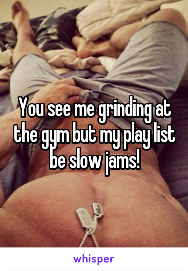 You see me grinding at the gym but my play list be slow jams!
