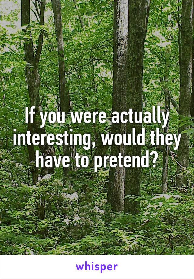 If you were actually interesting, would they have to pretend?