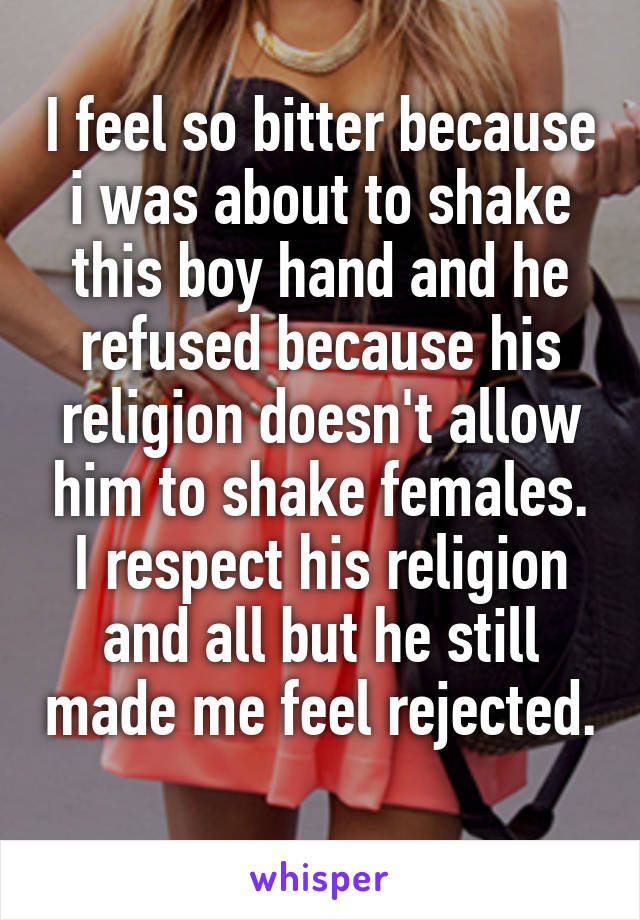 I feel so bitter because i was about to shake this boy hand and he refused because his religion doesn't allow him to shake females.
I respect his religion and all but he still made me feel rejected. 